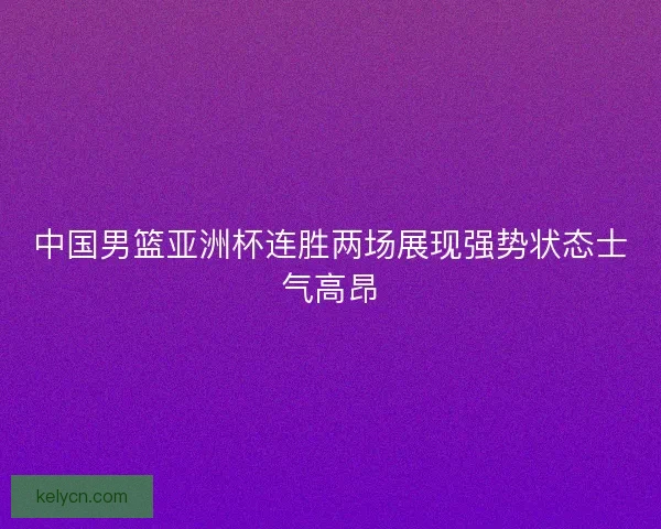 中国男篮亚洲杯连胜两场展现强势状态士气高昂