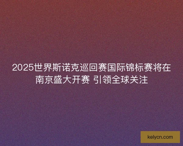 2025世界斯诺克巡回赛国际锦标赛将在南京盛大开赛 引领全球关注