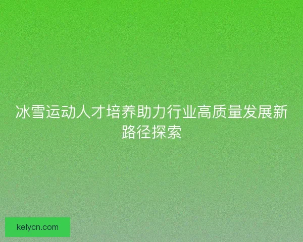 冰雪运动人才培养助力行业高质量发展新路径探索