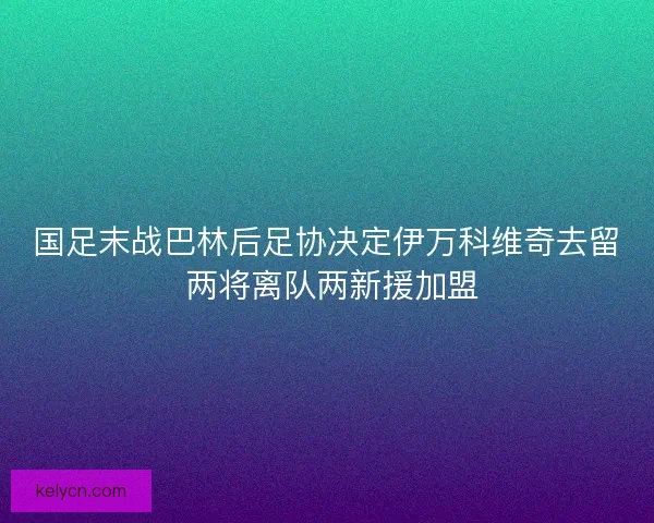 国足末战巴林后足协决定伊万科维奇去留 两将离队两新援加盟