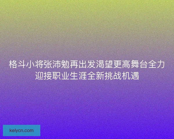 格斗小将张沛勉再出发渴望更高舞台全力迎接职业生涯全新挑战机遇