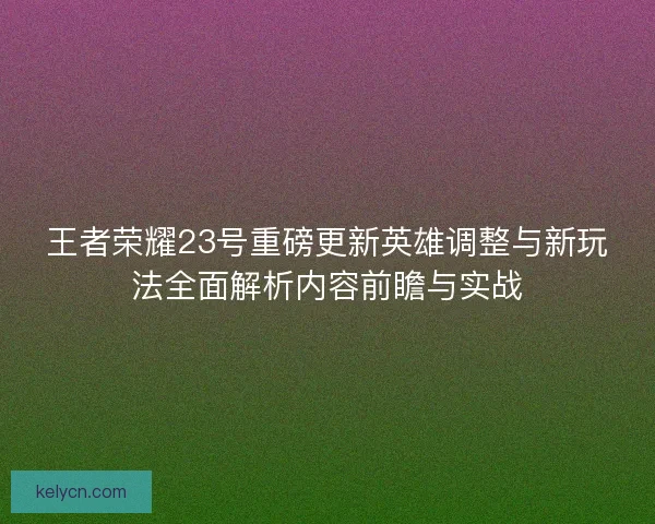 王者荣耀23号重磅更新英雄调整与新玩法全面解析内容前瞻与实战