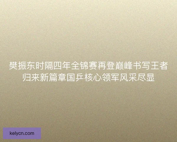 樊振东时隔四年全锦赛再登巅峰书写王者归来新篇章国乒核心领军风采尽显